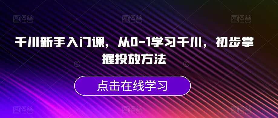 千川新手入门课，从0-1学习千川，初步掌握投放方法