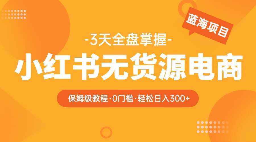 2023小红书无货源电商保姆级教程，从0到日入300，爆单3W