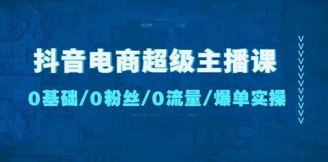 抖音电商超级主播课：0基础、0粉丝、0流量、爆单实操【无水印】
