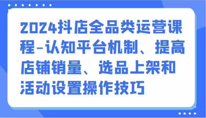 2024抖店全品类运营课程-认知平台机制、提高店铺销量、选品上架和活动设置操作技巧