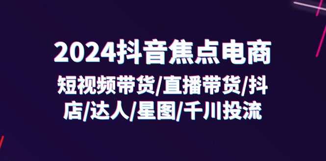2024抖音-焦点电商：短视频带货/直播带货/抖店/达人/星图/千川投流/32节课