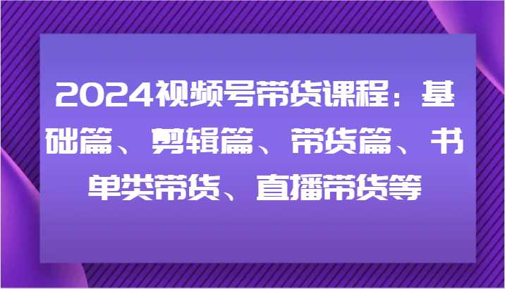 2024视频号带货课程：基础篇、剪辑篇、带货篇、书单类带货、直播带货等