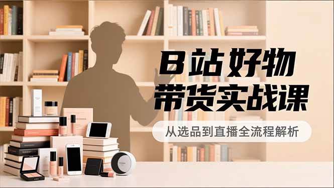 B站好物带货实战课，账号定位、选品拍摄、运营变现，全流程教学，实现UP主月入过万