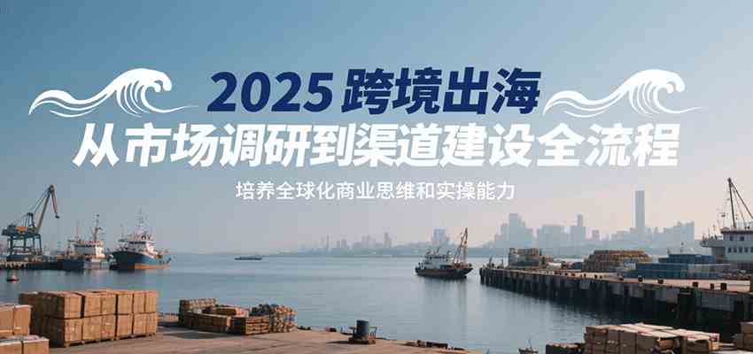 2025跨境出海从市场调研到渠道建设全流程，培养全球化商业思维和实操能力
