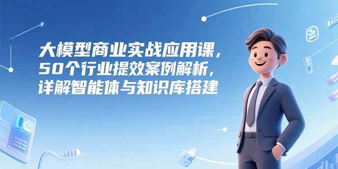 大模型商业实战应用课，50个行业提效案例解析，详解智能体与知识库搭建