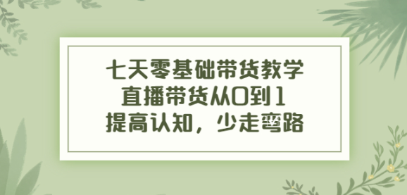七天零基础带货课程：直播带货从0到1，少走弯路
