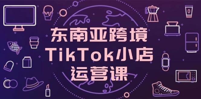 东南亚跨境TikTok小店运营实战系列课，掌握店铺设置与流量转化核心技巧
