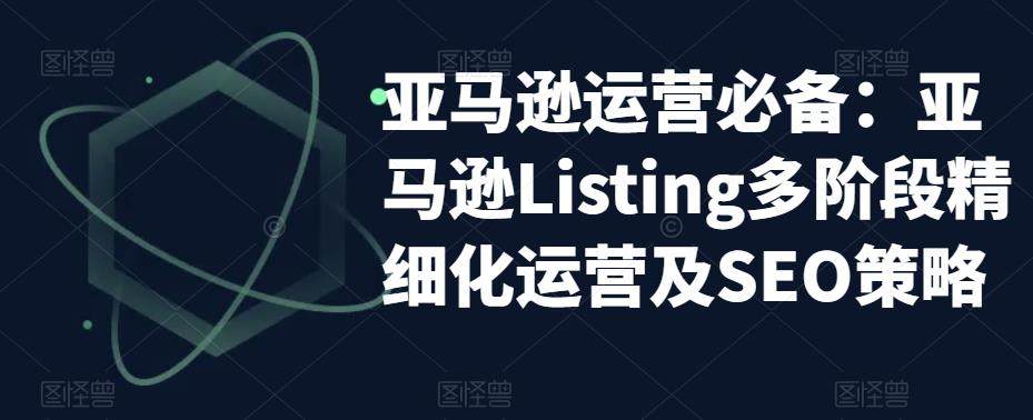 亚马逊运营实操课程：亚马逊Listing精细化运营及SEO策略
