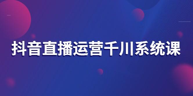 抖音直播运营千川系统课：直播​运营规划、起号、主播培养、千川投放等