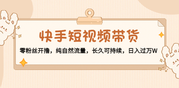 快手短视频带货教程：纯自然流量，零粉丝开撸，长久可持续