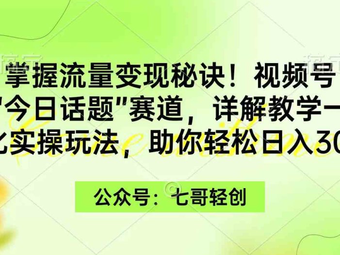掌握流量变现秘诀！视频号“今日话题”赛道，一体化实操玩法，助你日入300+