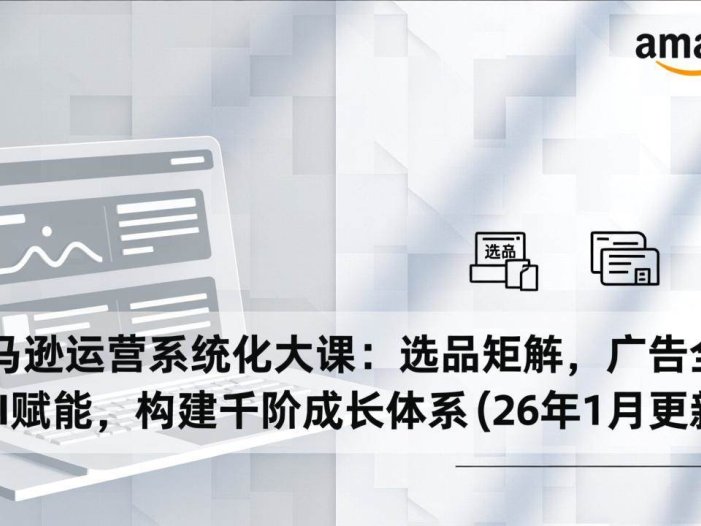 亚马逊运营系统化大课：选品矩阵，广告全解，AI赋能，构建千阶成长体系(26年1月更新)
