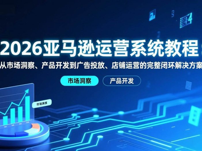 2026亚马逊运营系统教程：从市场洞察、产品开发到广告投放、店铺运营的完整闭环解决方案