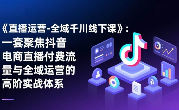 《直播运营-全域千川线下课》：一套聚焦抖音电商直播付费流量与全域运营的高阶实战体系