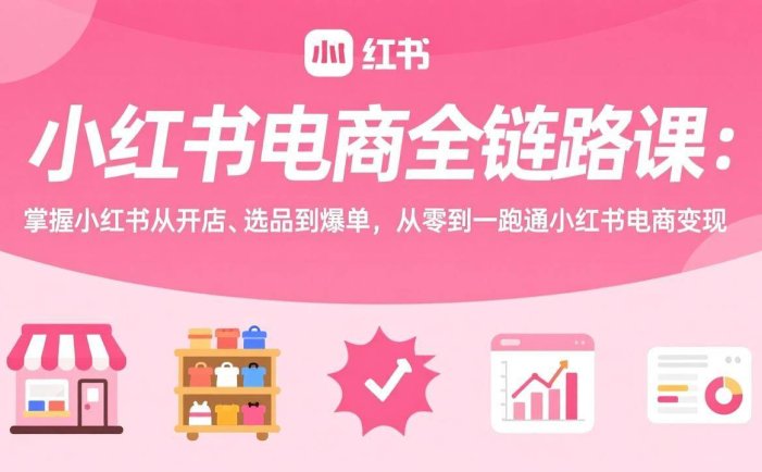 小红书电商全链路课：掌握小红书从开店、选品到爆单，从零到一跑通小红书电商变现