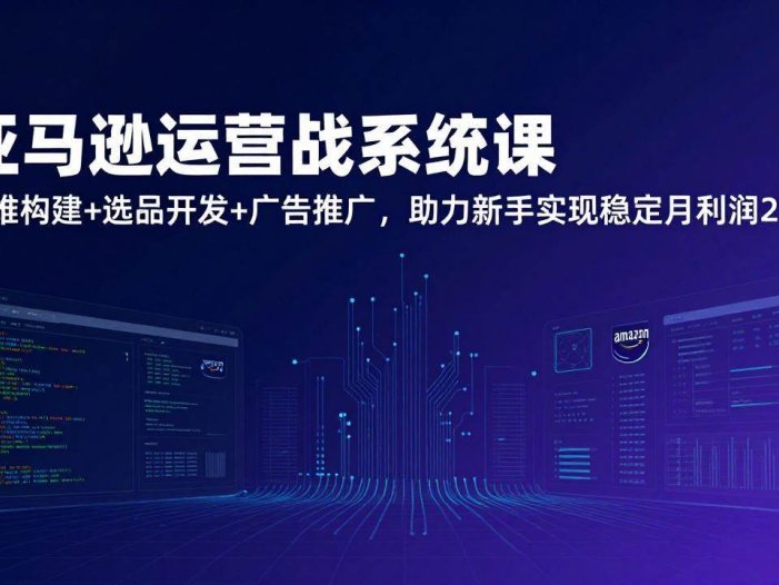 亚马逊运营实战系统课，思维构建+选品开发+广告推广，助力新手实现稳定月利润2万+