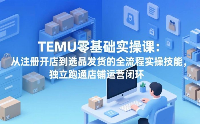 TEMU零基础实操课：从注册开店到选品发货的全流程实操技能，独立跑通店铺运营闭环