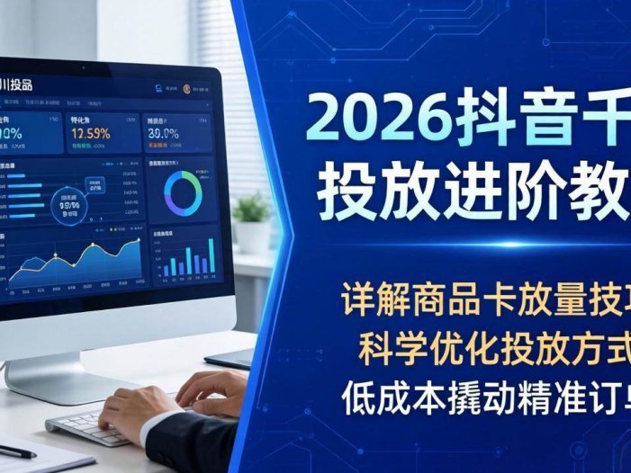 2026抖音千川投放进阶教程，详解商品卡放量技巧，科学优化投放方式，低成本撬动精准订单